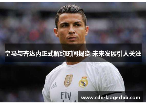 皇马与齐达内正式解约时间揭晓 未来发展引人关注