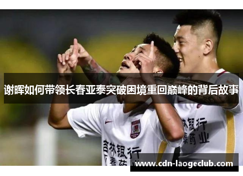 谢晖如何带领长春亚泰突破困境重回巅峰的背后故事 谢晖如何带领长春亚泰突破困境重回巅峰的背后故事