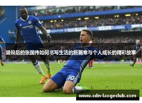 退役后的张国伟如何书写生活的新篇章与个人成长的精彩故事 退役后的张国伟如何书写生活的新篇章与个人成长的精彩故事