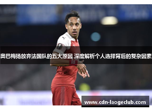 奥巴梅扬放弃法国队的五大原因 深度解析个人选择背后的复杂因素