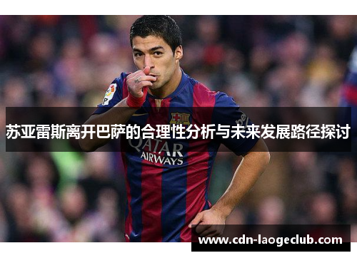 苏亚雷斯离开巴萨的合理性分析与未来发展路径探讨 苏亚雷斯离开巴萨的合理性分析与未来发展路径探讨