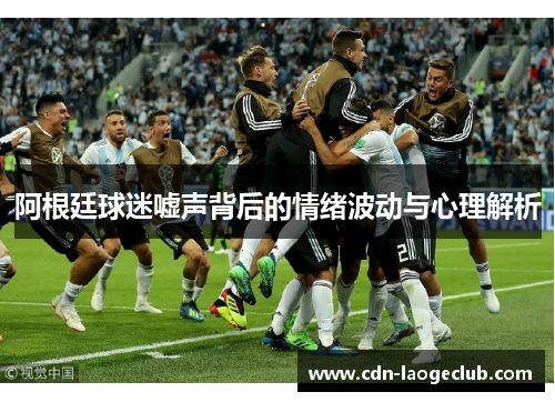 阿根廷球迷嘘声背后的情绪波动与心理解析 阿根廷球迷嘘声背后的情绪波动与心理解析