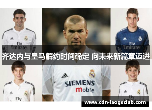 齐达内与皇马解约时间确定 向未来新篇章迈进
