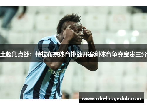 土超焦点战:特拉布宗体育挑战开塞利体育争夺宝贵三分 土超焦点战:特拉布宗体育挑战开塞利体育争夺宝贵三分