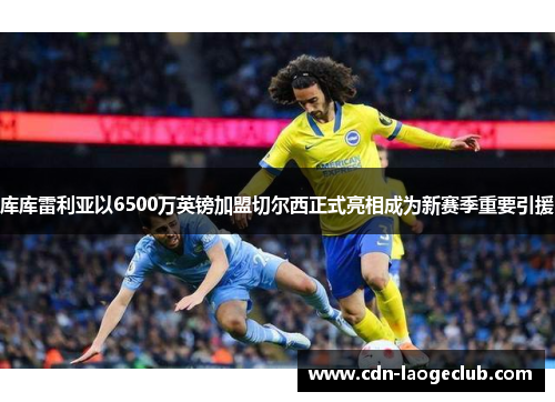 库库雷利亚以6500万英镑加盟切尔西正式亮相成为新赛季重要引援
