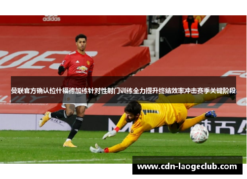 曼联官方确认拉什福德加练针对性射门训练全力提升终结效率冲击赛季关键阶段