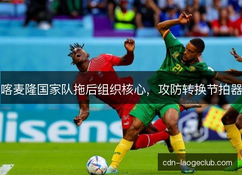 喀麦隆国家队拖后组织核心,攻防转换节拍器 喀麦隆国家队拖后组织核心,攻防转换节拍器