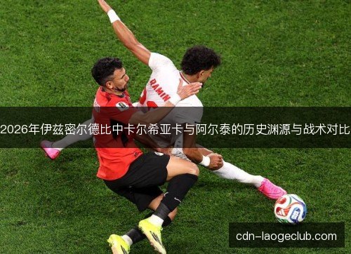 2026年伊兹密尔德比中卡尔希亚卡与阿尔泰的历史渊源与战术对比
