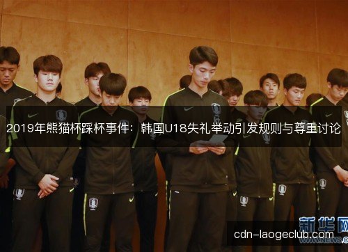 2019年熊猫杯踩杯事件:韩国U18失礼举动引发规则与尊重讨论 2019年熊猫杯踩杯事件:韩国U18失礼举动引发规则与尊重讨论